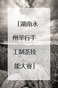 湖南永州举行手工制茶技能大赛
