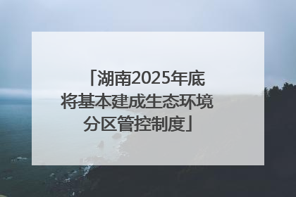 湖南2025年底将基本建成生态环境分区管控制度