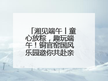 湘见端午丨童心放粽，趣玩端午！铜官窑国风乐园邀你共赴亲子文化盛宴