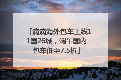 滴滴海外包车上线11国26城，端午国内包车低至7.5折