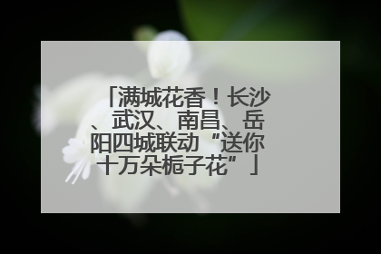 满城花香！长沙、武汉、南昌、岳阳四城联动“送你十万朵栀子花”