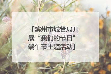 滨州市城管局开展“我们的节日”端午节主题活动