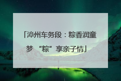 漳州车务段：粽香润童梦 “粽”享亲子情
