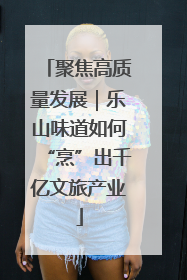 聚焦高质量发展｜乐山味道如何“烹”出千亿文旅产业