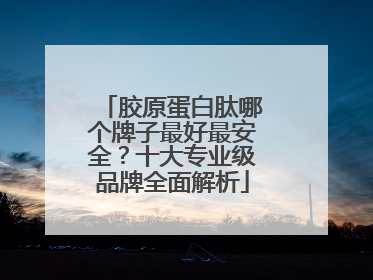 胶原蛋白肽哪个牌子最好最安全？十大专业级品牌全面解析