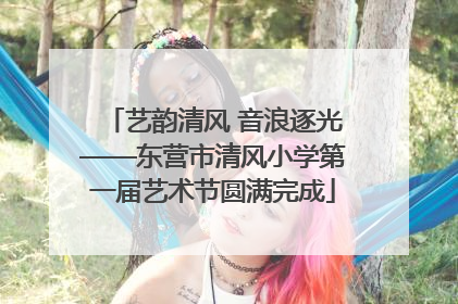 艺韵清风 音浪逐光——东营市清风小学第一届艺术节圆满完成