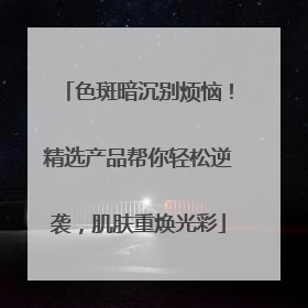 色斑暗沉别烦恼！精选产品帮你轻松逆袭，肌肤重焕光彩