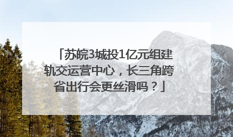 苏皖3城投1亿元组建轨交运营中心，长三角跨省出行会更丝滑吗？