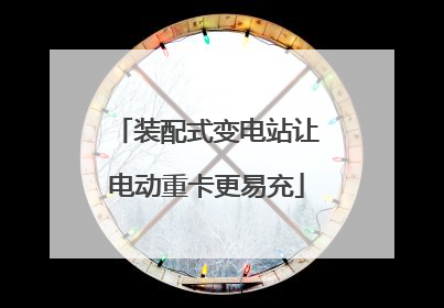装配式变电站让电动重卡更易充