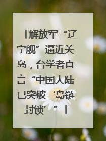 解放军“辽宁舰”逼近关岛，台学者直言“中国大陆已突破‘岛链封锁’”