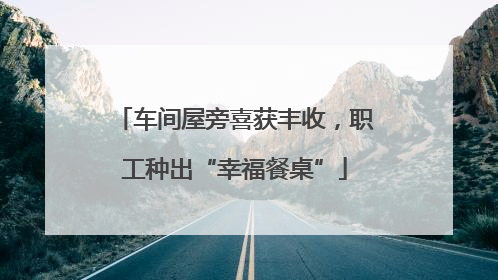 车间屋旁喜获丰收，职工种出“幸福餐桌”