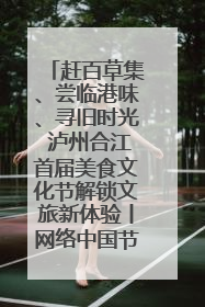 赶百草集、尝临港味、寻旧时光 泸州合江首届美食文化节解锁文旅新体验丨网络中国节·端午
