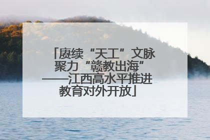 赓续“天工”文脉 聚力“赣教出海”——江西高水平推进教育对外开放