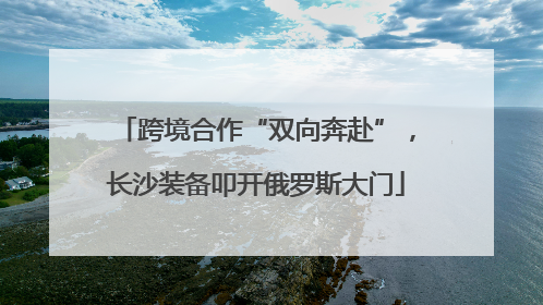 跨境合作“双向奔赴”，长沙装备叩开俄罗斯大门