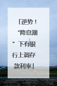 逆势！“降息潮”下有银行上调存款利率