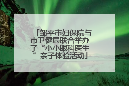 邹平市妇保院与市卫健局联合举办了“小小眼科医生”亲子体验活动