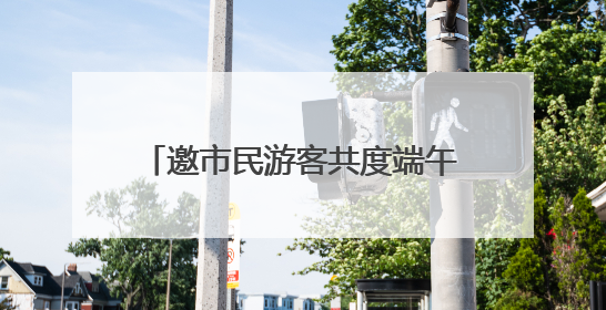 邀市民游客共度端午假期 东湖风景区推出20余项特色活动