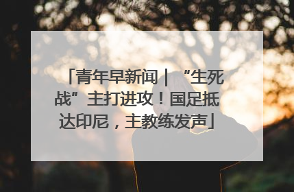 青年早新闻｜“生死战”主打进攻！国足抵达印尼，主教练发声