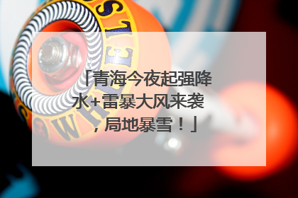 青海今夜起强降水+雷暴大风来袭，局地暴雪！