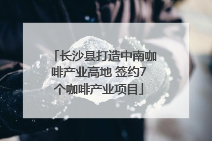 长沙县打造中南咖啡产业高地 签约7个咖啡产业项目
