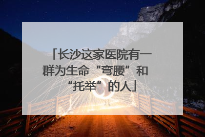 长沙这家医院有一群为生命“弯腰”和“托举”的人