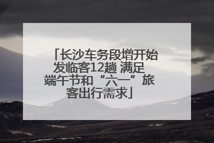 长沙车务段增开始发临客12趟 满足端午节和“六一”旅客出行需求