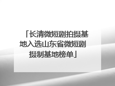长清微短剧拍摄基地入选山东省微短剧摄制基地榜单