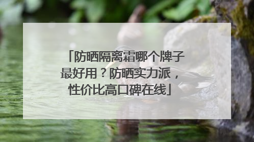 防晒隔离霜哪个牌子最好用？防晒实力派，性价比高口碑在线