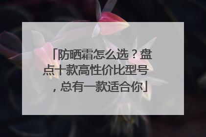 防晒霜怎么选？盘点十款高性价比型号，总有一款适合你