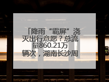 降雨“霸屏”浇灭出行意愿？总流量860.21万辆次，湖南长沙周边最繁忙