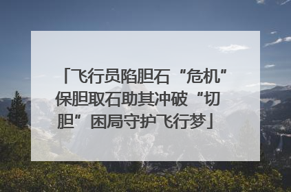 飞行员陷胆石“危机” 保胆取石助其冲破“切胆”困局守护飞行梦