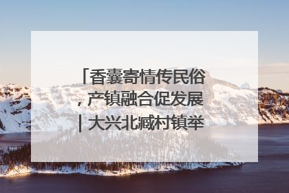 香囊寄情传民俗，产镇融合促发展｜大兴北臧村镇举办端午主题活动