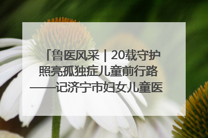 鲁医风采｜20载守护 照亮孤独症儿童前行路——记济宁市妇女儿童医院儿童康复中心主任、副主任技师赵淑珍
