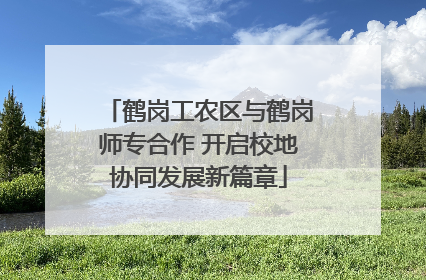 鹤岗工农区与鹤岗师专合作 开启校地协同发展新篇章