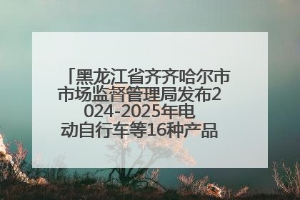 黑龙江省齐齐哈尔市市场监督管理局发布2024-2025年电动自行车等16种产品质量监督抽查情况