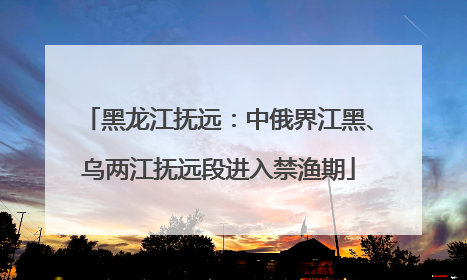 黑龙江抚远：中俄界江黑、乌两江抚远段进入禁渔期