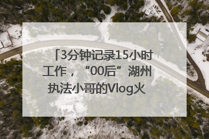 3分钟记录15小时工作，“00后”湖州执法小哥的Vlog火了，还被网友点赞