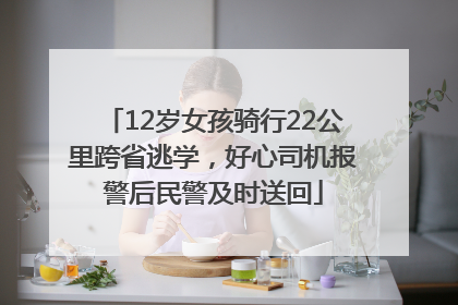 12岁女孩骑行22公里跨省逃学，好心司机报警后民警及时送回