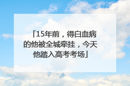 15年前，得白血病的他被全城牵挂，今天他踏入高考考场