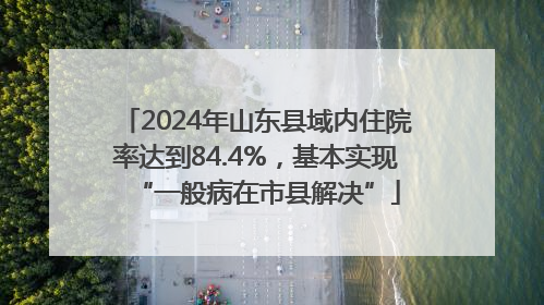 2024年山东县域内住院率达到84.4%，基本实现“一般病在市县解决”