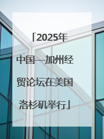 2025年中国—加州经贸论坛在美国洛杉矶举行