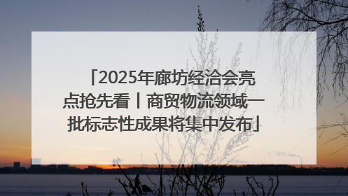 2025年廊坊经洽会亮点抢先看丨商贸物流领域一批标志性成果将集中发布