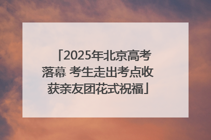 2025年北京高考落幕 考生走出考点收获亲友团花式祝福