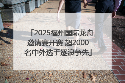 2025福州国际龙舟邀请赛开赛 超2000名中外选手逐浪争先