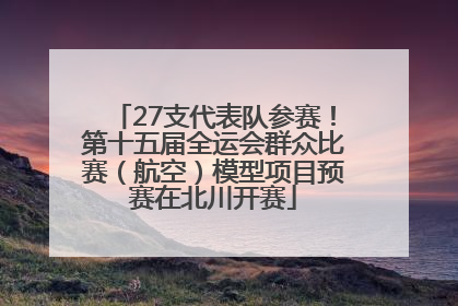 27支代表队参赛！第十五届全运会群众比赛（航空）模型项目预赛在北川开赛