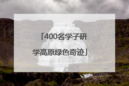400名学子研学高原绿色奇迹