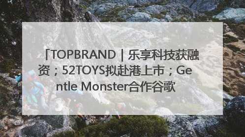 TOPBRAND｜乐享科技获融资；52TOYS拟赴港上市；Gentle Monster合作谷歌；Valentino传播官离职